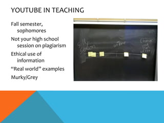YOUTUBE IN TEACHING
Fall semester,
   sophomores
Not your high school
  session on plagiarism
Ethical use of
  information
“Real world” examples
Murky/Grey
 