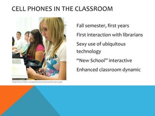 CELL PHONES IN THE CLASSROOM

                                                     Fall semester, first years
                                                     First interaction with librarians
                                                     Sexy use of ubiquitous
                                                     technology
                                                     “New School” interactive
                                                     Enhanced classroom dynamic

http://www.flickr.com/photos/tommyhuynh/1219122548
 