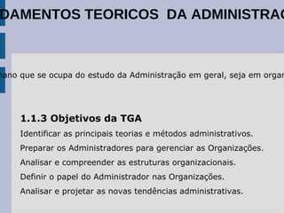 1.1.2 Conceito de Teoria Geral da Administração A Teoria Geral da Administração (TGA) é o campo do conhecimento humano que se ocupa do estudo da Administração em geral, seja em organizações lucrativas (empresas) ou não lucrativas (escolas, exército, igreja, ...). 1.1.3 Objetivos da TGA Identificar as principais teorias e métodos administrativos. 