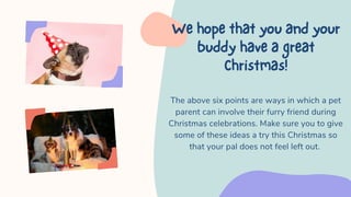 The above six points are ways in which a pet
parent can involve their furry friend during
Christmas celebrations. Make sure you to give
some of these ideas a try this Christmas so
that your pal does not feel left out.
Wehopethatyouandyour
buddyhaveagreat
Christmas!
 
