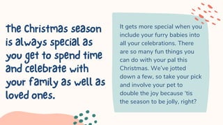 TheChristmasseason
isalwaysspecialas
yougettospendtime
andcelebratewith
yourfamilyaswellas
lovedones.
It gets more special when you
include your furry babies into
all your celebrations. There
are so many fun things you
can do with your pal this
Christmas. We’ve jotted
down a few, so take your pick
and involve your pet to
double the joy because ‘tis
the season to be jolly, right?
 