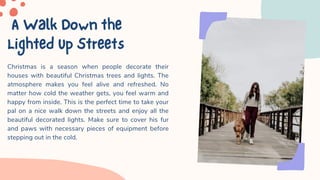 AWalkDownthe
LightedUpStreets
Christmas is a season when people decorate their
houses with beautiful Christmas trees and lights. The
atmosphere makes you feel alive and refreshed. No
matter how cold the weather gets, you feel warm and
happy from inside. This is the perfect time to take your
pal on a nice walk down the streets and enjoy all the
beautiful decorated lights. Make sure to cover his fur
and paws with necessary pieces of equipment before
stepping out in the cold.
 