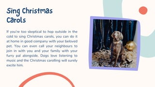 If you’re too skeptical to hop outside in the
cold to sing Christmas carols, you can do it
at home in good company with your beloved
pet. You can even call your neighbours to
join in with you and your family with your
furry pal alongside. Dogs love listening to
music and the Christmas carolling will surely
excite him.
SingChristmas
Carols
 