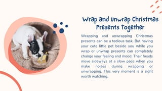WrapandUnwrapChristmas
PresentsTogether
Wrapping and unwrapping Christmas
presents can be a tedious task. But having
your cute little pet beside you while you
wrap or unwrap presents can completely
change your feeling and mood. Their heads
move sideways at a slow pace when you
make noises during wrapping or
unwrapping. This very moment is a sight
worth watching.
 