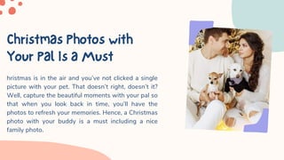 ChristmasPhotoswith
YourPalIsaMust
hristmas is in the air and you’ve not clicked a single
picture with your pet. That doesn’t right, doesn’t it?
Well, capture the beautiful moments with your pal so
that when you look back in time, you’ll have the
photos to refresh your memories. Hence, a Christmas
photo with your buddy is a must including a nice
family photo.
 