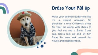 Make your beloved buddy feel like
it’s a special occasion. So
purchase a nice Christmas dress
for your pal along with shoes (if
you feel so) and a Santa Claus
cap. Dress him up and let him
flaunt his new look around the
house and neighborhood.
DressYourPalUp
 