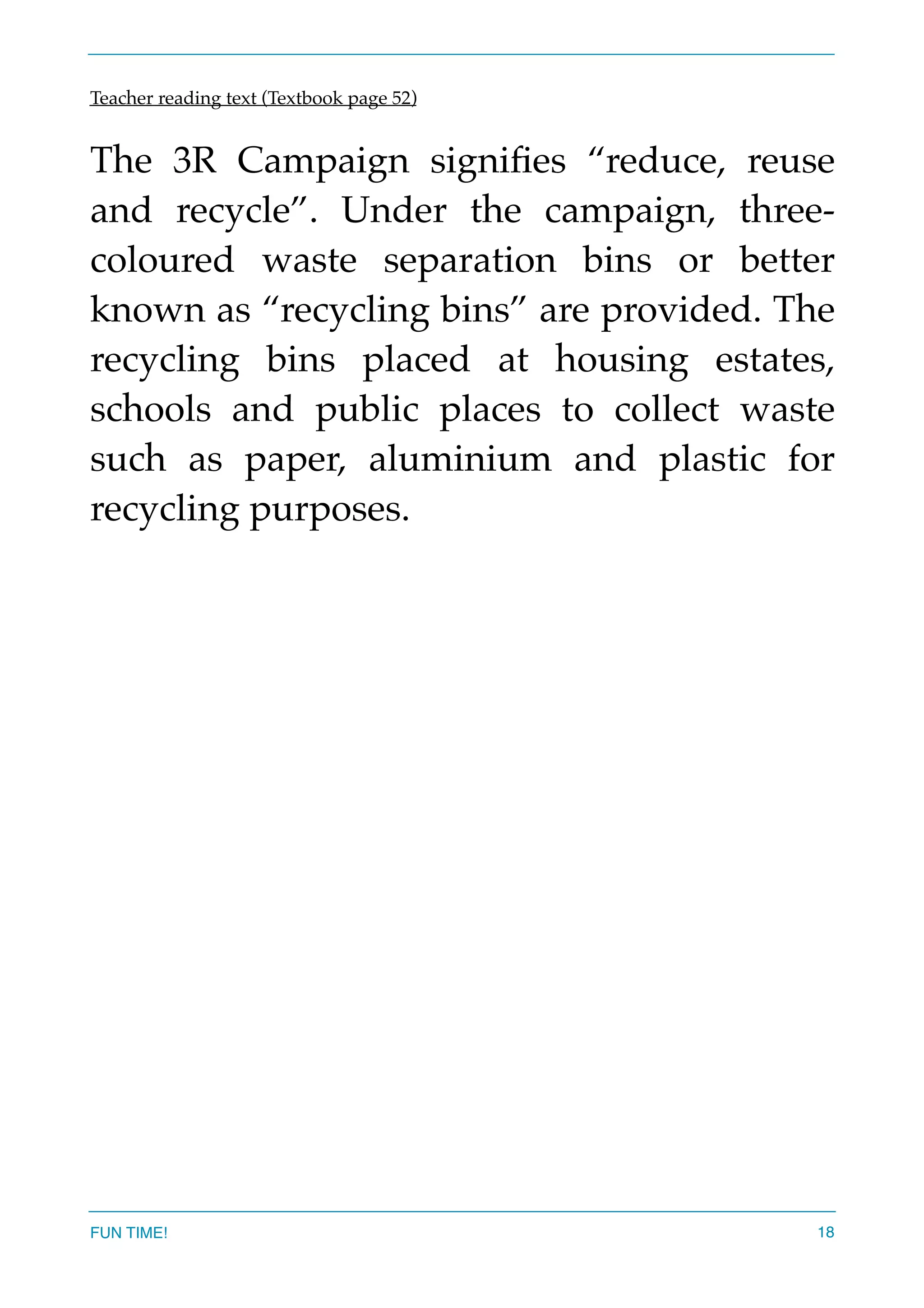 Teacher reading text (Textbook page 52)
The 3R Campaign signiﬁes “reduce, reuse
and recycle”. Under the campaign, three-
coloured waste separation bins or better
known as “recycling bins” are provided. The
recycling bins placed at housing estates,
schools and public places to collect waste
such as paper, aluminium and plastic for
recycling purposes.  
FUN TIME! 18
 