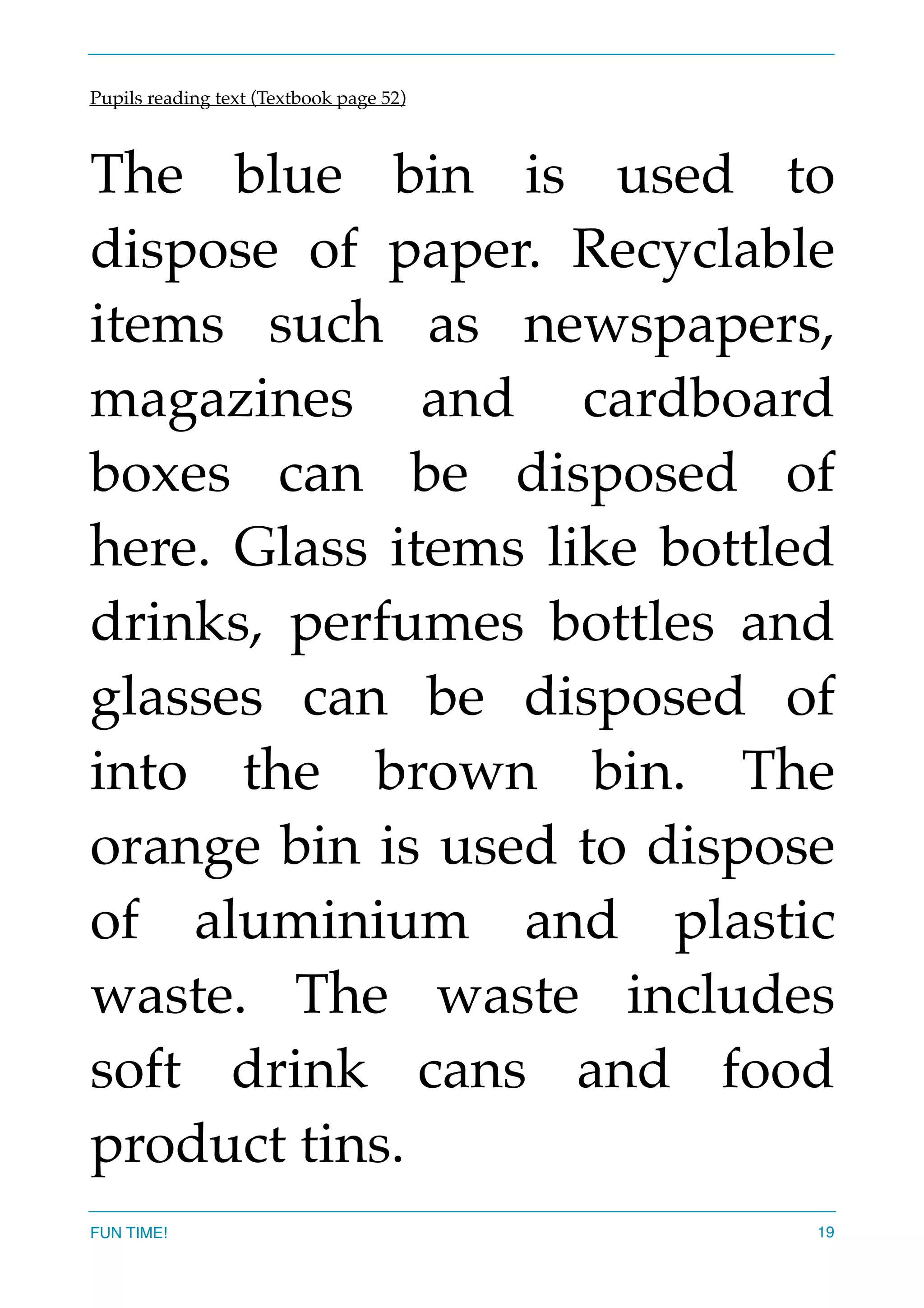 Pupils reading text (Textbook page 52)
The blue bin is used to
dispose of paper. Recyclable
items such as newspapers,
magazines and cardboard
boxes can be disposed of
here. Glass items like bottled
drinks, perfumes bottles and
glasses can be disposed of
into the brown bin. The
orange bin is used to dispose
of aluminium and plastic
waste. The waste includes
soft drink cans and food
product tins.  
FUN TIME! 19
 