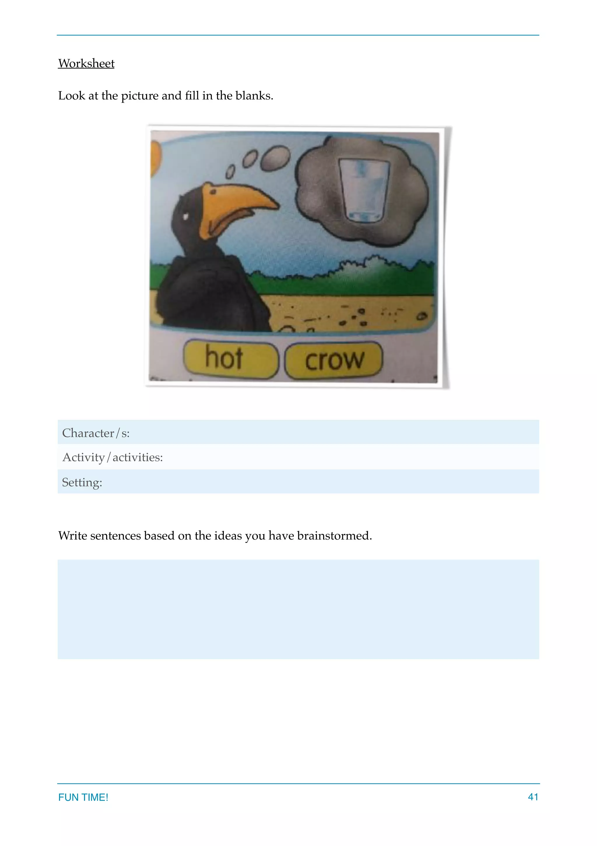 Worksheet
Look at the picture and ﬁll in the blanks.
Write sentences based on the ideas you have brainstormed.
Character/s:
Activity/activities:
Setting:
FUN TIME! 41
 