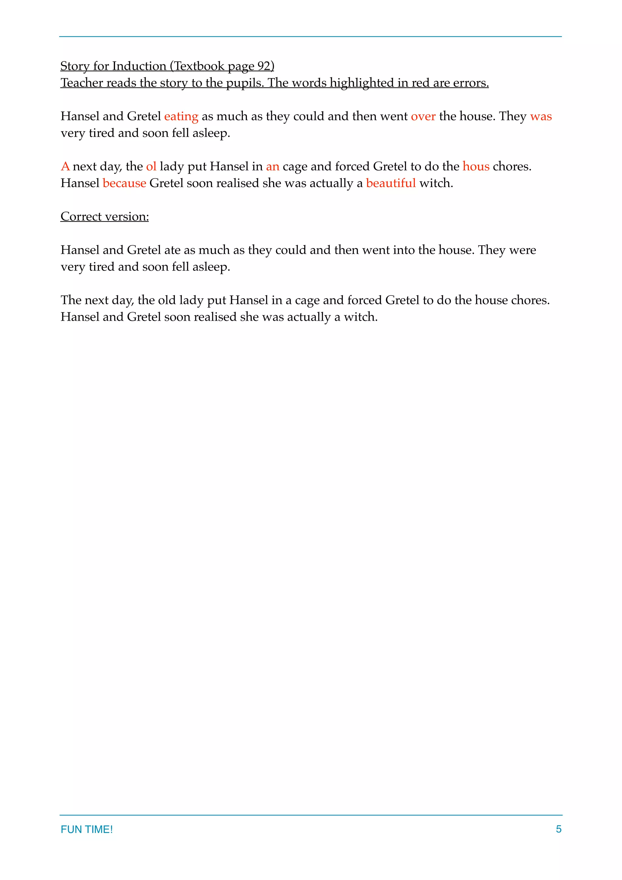 Story for Induction (Textbook page 92)
Teacher reads the story to the pupils. The words highlighted in red are errors.
Hansel and Gretel eating as much as they could and then went over the house. They was
very tired and soon fell asleep.
A next day, the ol lady put Hansel in an cage and forced Gretel to do the hous chores.
Hansel because Gretel soon realised she was actually a beautiful witch.
Correct version:
Hansel and Gretel ate as much as they could and then went into the house. They were
very tired and soon fell asleep.
The next day, the old lady put Hansel in a cage and forced Gretel to do the house chores.
Hansel and Gretel soon realised she was actually a witch.
FUN TIME! 5
 