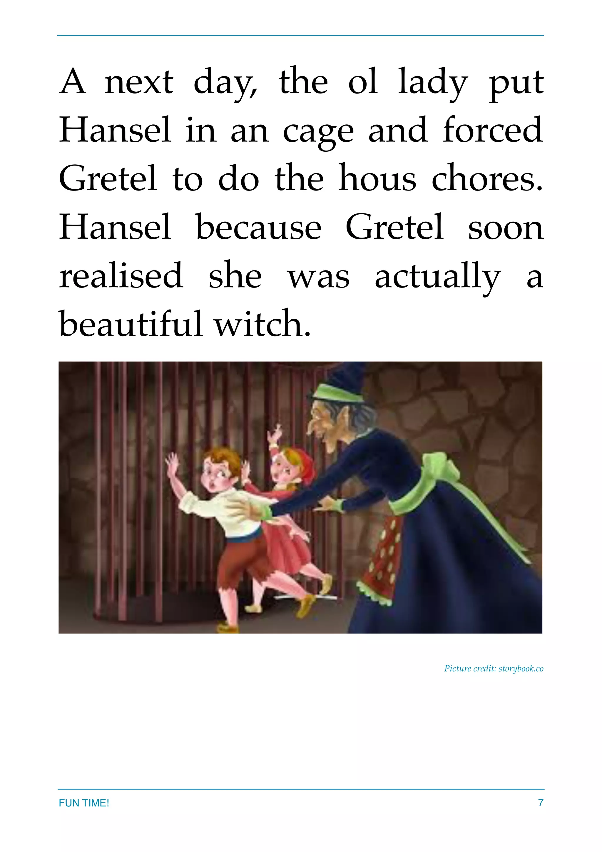 A next day, the ol lady put
Hansel in an cage and forced
Gretel to do the hous chores.
Hansel because Gretel soon
realised she was actually a
beautiful witch.
Picture credit: storybook.co
FUN TIME! 7
 
