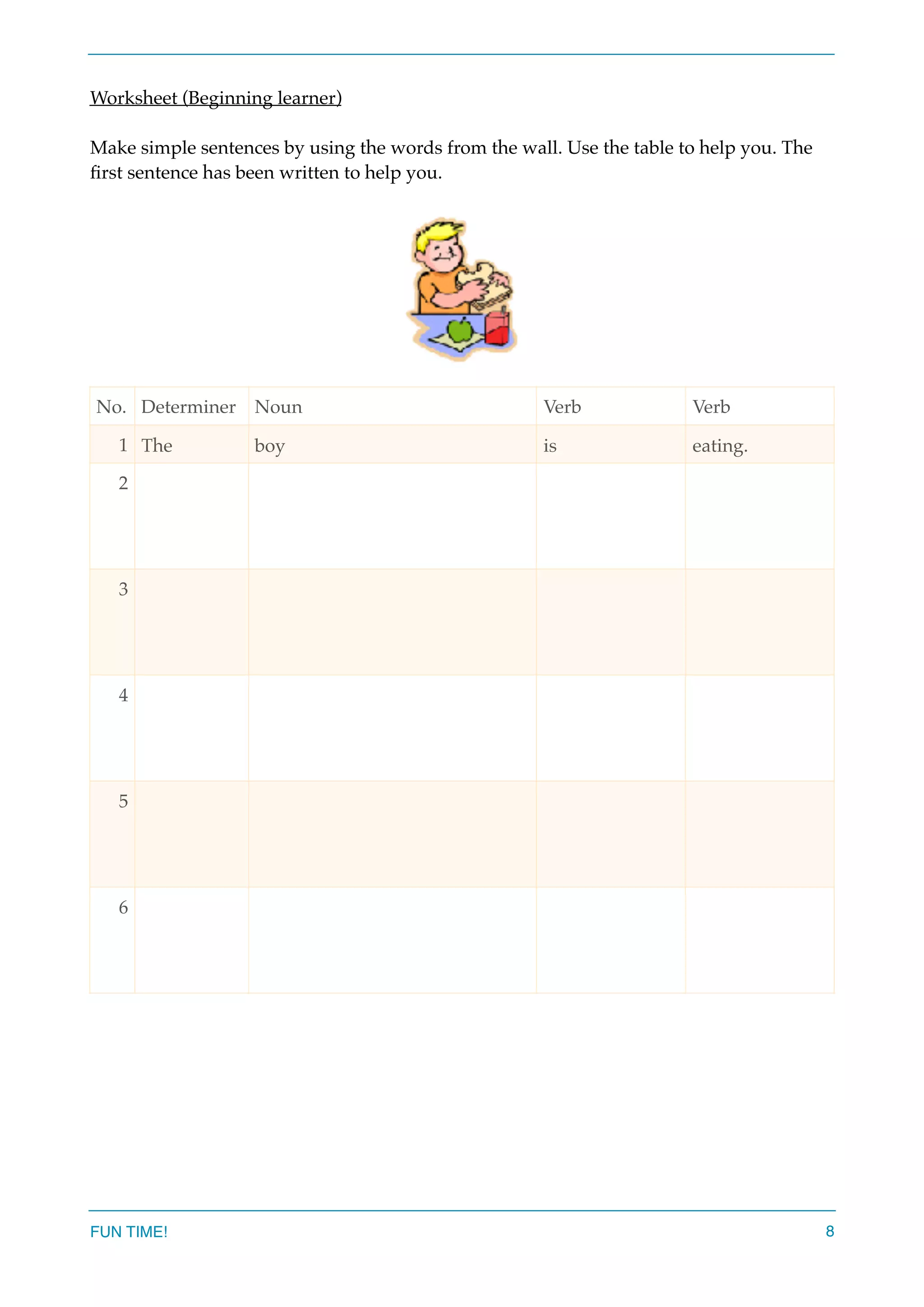 Worksheet (Beginning learner)
Make simple sentences by using the words from the wall. Use the table to help you. The
ﬁrst sentence has been written to help you.
No. Determiner Noun Verb Verb
1 The boy is eating.
2
3
4
5
6
FUN TIME! 8
 