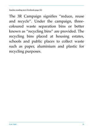 Teacher reading text (Textbook page 52)
The 3R Campaign signiﬁes “reduce, reuse
and recycle”. Under the campaign, three-
coloured waste separation bins or better
known as “recycling bins” are provided. The
recycling bins placed at housing estates,
schools and public places to collect waste
such as paper, aluminium and plastic for
recycling purposes.  
FUN TIME! 18
 