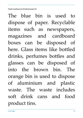 Pupils reading text (Textbook page 52)
The blue bin is used to
dispose of paper. Recyclable
items such as newspapers,
magazines and cardboard
boxes can be disposed of
here. Glass items like bottled
drinks, perfumes bottles and
glasses can be disposed of
into the brown bin. The
orange bin is used to dispose
of aluminium and plastic
waste. The waste includes
soft drink cans and food
product tins.  
FUN TIME! 19
 