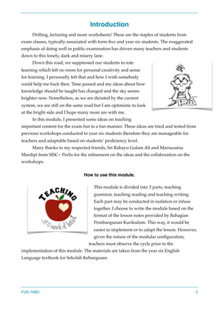 Introduction
Drilling, lecturing and more worksheets! These are the staples of students from
exam classes, typically associated with form ﬁve and year six students. The exaggerated
emphasis of doing well in public examination has driven many teachers and students
down to this lonely, dark and misery lane.
Down this road, we suppressed our students to rote
learning which left no room for personal creativity and sense
for learning. I personally felt that and how I wish somebody
could help me back then. Time passed and my ideas about how
knowledge should be taught has changed and the sky seems
brighter now. Nonetheless, as we are dictated by the current
system, we are still on the same road but I am optimistic to look
at the bright side and I hope many more are with me.
In this module, I presented some ideas on teaching
important content for the exam but in a fun manner. These ideas are tried and tested from
previous workshops conducted to year six students therefore they are manageable for
teachers and adaptable based on students’ proﬁciency level.
Many thanks to my respected friends, Sri Rahayu Gulam Ali and Marsuzaina
Mardipi from SISC+ Perlis for the reﬁnement on the ideas and the collaboration on the
workshops.
How to use this module.
This module is divided into 3 parts, teaching
grammar, teaching reading and teaching writing.
Each part may be conducted in isolation or infuse
together. I choose to write the module based on the
format of the lesson notes provided by Bahagian
Pembangunan Kurikulum. This way, it would be
easier to implement or to adapt the lesson. However,
given the nature of the modular conﬁguration,
teachers must observe the cycle prior to the
implementation of this module. The materials are taken from the year six English
Language textbook for Sekolah Kebangsaan.  
FUN TIME! 2
 