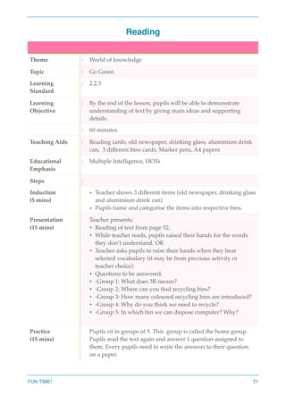 Reading
Theme : World of knowledge
Topic : Go Green
Learning
Standard
: 2.2.3
Learning
Objective
: By the end of the lesson, pupils will be able to demonstrate
understanding of text by giving main ideas and supporting
details.
: 60 minutes
Teaching Aids : Reading cards, old newspaper, drinking glass, aluminium drink
can, 3 different bins cards, Marker pens, A4 papers
Educational
Emphasis
: Multiple Intelligence, HOTs
Steps :
Induction
(5 mins)
• Teacher shows 3 different items (old newspaper, drinking glass
and aluminium drink can)
• Pupils name and categorise the items into respective bins.
Presentation
(15 mins)
Teacher presents:
• Reading of text from page 52.
• While teacher reads, pupils raised their hands for the words
they don’t understand. OR
• Teacher asks pupils to raise their hands when they hear
selected vocabulary (it may be from previous activity or
teacher choice).
• Questions to be answered.
• -Group 1: What does 3R means?
• -Group 2: Where can you ﬁnd recycling bins?
• -Group 3: How many coloured recycling bins are introduced?
• -Group 4: Why do you think we need to recycle?
• -Group 5: In which bin we can dispose computer? Why?
Practice
(15 mins)
Pupils sit in groups of 5. This group is called the home group.
Pupils read the text again and answer 1 question assigned to
them. Every pupils need to write the answers to their question
on a paper.
FUN TIME! 21
 