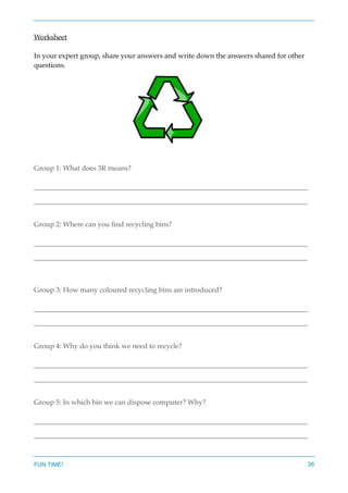 Worksheet
In your expert group, share your answers and write down the answers shared for other
questions.
Group 1: What does 3R means?
______________________________________________________________________________
______________________________________________________________________________
Group 2: Where can you ﬁnd recycling bins?
______________________________________________________________________________
______________________________________________________________________________
Group 3: How many coloured recycling bins are introduced?
______________________________________________________________________________
______________________________________________________________________________
Group 4: Why do you think we need to recycle?
______________________________________________________________________________
______________________________________________________________________________
Group 5: In which bin we can dispose computer? Why?
______________________________________________________________________________
______________________________________________________________________________
FUN TIME! 26
 