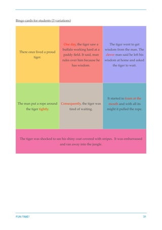 Bingo cards for students (3 variations)
There once lived a proud
tiger.
One day, the tiger saw a
buffalo working hard at a
paddy ﬁeld. It said, man
rules over him because he
has wisdom.
The tiger went to get
wisdom from the man. The
clever man said he left his
wisdom at home and asked
the tiger to wait.
The man put a rope around
the tiger tightly.
Consequently, the tiger was
tired of waiting.
It started to foam at the
mouth and with all its
might it pulled the rope.
The tiger was shocked to see his shiny coat covered with stripes. It was embarrassed
and ran away into the jungle.
FUN TIME! 31
 