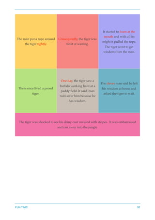 The man put a rope around
the tiger tightly.
Consequently, the tiger was
tired of waiting.
It started to foam at the
mouth and with all its
might it pulled the rope.
The tiger went to get
wisdom from the man.
There once lived a proud
tiger.
One day, the tiger saw a
buffalo working hard at a
paddy ﬁeld. It said, man
rules over him because he
has wisdom.
The clever man said he left
his wisdom at home and
asked the tiger to wait.
The tiger was shocked to see his shiny coat covered with stripes. It was embarrassed
and ran away into the jungle.
FUN TIME! 32
 