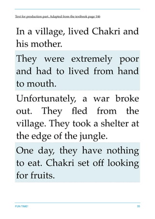Text for production part. Adapted from the textbook page 146
In a village, lived Chakri and
his mother.
They were extremely poor
and had to lived from hand
to mouth.
Unfortunately, a war broke
out. They ﬂed from the
village. They took a shelter at
the edge of the jungle.
One day, they have nothing
to eat. Chakri set off looking
for fruits.
FUN TIME! 35
 
