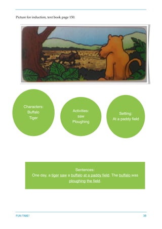 Picture for induction, text book page 150.
 
FUN TIME! 38
Characters:
Buffalo
Tiger
Activities:
saw
Ploughing
Setting:
At a paddy ﬁeld
Sentences:
One day, a tiger saw a buffalo at a paddy ﬁeld. The buffalo was
ploughing the ﬁeld.
 