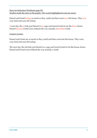 Story for Induction (Textbook page 92)
Teacher reads the story to the pupils. The words highlighted in red are errors.
Hansel and Gretel eating as much as they could and then went over the house. They was
very tired and soon fell asleep.
A next day, the ol lady put Hansel in an cage and forced Gretel to do the hous chores.
Hansel because Gretel soon realised she was actually a beautiful witch.
Correct version:
Hansel and Gretel ate as much as they could and then went into the house. They were
very tired and soon fell asleep.
The next day, the old lady put Hansel in a cage and forced Gretel to do the house chores.
Hansel and Gretel soon realised she was actually a witch.
FUN TIME! 5
 