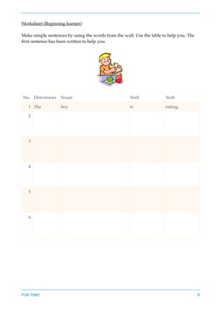 Worksheet (Beginning learner)
Make simple sentences by using the words from the wall. Use the table to help you. The
ﬁrst sentence has been written to help you.
No. Determiner Noun Verb Verb
1 The boy is eating.
2
3
4
5
6
FUN TIME! 8
 