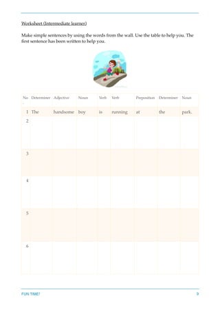 Worksheet (Intermediate learner)
Make simple sentences by using the words from the wall. Use the table to help you. The
ﬁrst sentence has been written to help you.
No
.
Determiner Adjective Noun Verb Verb Preposition Determiner Noun
1 The handsome boy is running at the park.
2
3
4
5
6
FUN TIME! 9
 