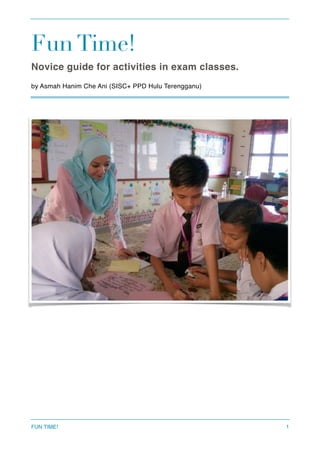 Fun Time!
Novice guide for activities in exam classes.
by Asmah Hanim Che Ani (SISC+ PPD Hulu Terengganu) 
FUN TIME! 1
 