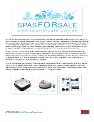 We are an Australian online shop that sells a wide range of spa pools and spa spare parts. We endeavor to meet our customers' spa needs and we
strive hard to have an efficient and friendly transaction with our customers. Spas For Sale is a part of the parent company's bigger vision, which was
born through the desire to provide a fun and happy environment for our own families, with affordable quality lifestyle products. All of our products
are individually tested to meet the Australian Safety Standard and to ensure their cost-effectiveness. We are selling products that you will surely
love and you can ensure the safety of your loved ones with them. All the images of our products in our site are true and you can ensure that you
will be purchasing durable and high-quality ones from us. We work keenly on every offer we have since we care for our customers.
We take our business seriously and the betterment of every individual that patronizes our products. We are glad to provide you with the best
offers and services to make your shopping experience satisfying. We have been in this business for 20 years and we will never stop upgrading our
offers and services because we want to keep providing our customers with the ultimate must-have lifestyle products. We can ship overseas and we
are very confident about letting people worldwide know and experience the care and love that come with our offers. You will never regret
purchasing our products since they can greatly magnify your leisure time.
We do not just offer a wide range of quality spa products since you will also be bringing more fun and enjoyment for your whole family when you
take home any of our spa pools. We can ensure you that you are getting the best prices for our items and the best spa products. Every family
deserves to acquire our finest offers and your trust matters a lot to us. We would only like to share what our own families are enjoying and what
makes our lives happier. We believe that we can share all these good things through our products.

| http://www.spaforsale.com.au

1

 