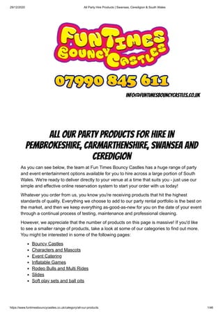 29/12/2020 All Party Hire Products | Swansea, Ceredigion & South Wales
https://www.funtimesbouncycastles.co.uk/category/all-our-products 1/46
info@funtimesbouncycastles.co.uk
All Our Party Products for Hire in
Pembrokeshire, Carmarthenshire, Swansea and
Ceredigion
As you can see below, the team at Fun Times Bouncy Castles has a huge range of party
and event entertainment options available for you to hire across a large portion of South
Wales. We're ready to deliver directly to your venue at a time that suits you - just use our
simple and effective online reservation system to start your order with us today!
Whatever you order from us, you know you're receiving products that hit the highest
standards of quality. Everything we choose to add to our party rental portfolio is the best on
the market, and then we keep everything as-good-as-new for you on the date of your event
through a continual process of testing, maintenance and professional cleaning.
However, we appreciate that the number of products on this page is massive! If you'd like
to see a smaller range of products, take a look at some of our categories to find out more.
You might be interested in some of the following pages:
Bouncy Castles
Characters and Mascots
Event Catering
Inflatable Games
Rodeo Bulls and Multi Rides
Slides
Soft play sets and ball pits
 