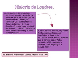 •La etimología de Londres sigue
                                                            .
   siendo un misterio hoy en día. La
   primera explicación etimológica se
   puede atribuir a Geoffrey of
   Monmouth , de su libro Historia
   Regum Britannaie . En él, se
   describe el nombre como originario
   del Rey Lud , quien supuestamente
   había tomado la ciudad y la había    A partir de este nombre, la palabra
   llamadoKaerlud.6 .                   fue transformándose hasta
                                        Kaerludein y, finalmente
                                        en London. Otras teorías, explican
                                        que el nombre podría haber
                                        derivado del idioma galés o
                                        británico o del anglosajón e
                                        incluso hebreo



•La distancia de Londres a Buenos Aires es 11.087 Km
 