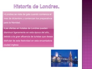 ••Londres se viste de gala cuando comienza el
mes de diciembre y comienzan los preparativos
para la Navidad.

•Las ofertas en hoteles de Londres pueden
disminuir ligeramente en esta época del año,
debido a la gran afluencia de turistas que desea
disfrutar de esta festividad en esta encantadora
ciudad inglesa
 