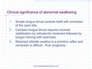 Clinical significance of abnormal swallowing
1. Simple tongue thrust corrects itself with correction
of the open bite.
2. Complex tongue thrust requires occlusal
stabilization by orthodontic treatment followed by
tongue training with exercises.
3. Retained infantile swallow is a primitive reflex and
correction is difficult . Poor prognosis.
www.indiandentalacademy.com
 