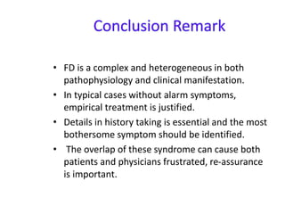 • FD is a complex and heterogeneous in both
pathophysiology and clinical manifestation.
• In typical cases without alarm symptoms,
empirical treatment is justified.
• Details in history taking is essential and the most
bothersome symptom should be identified.
• The overlap of these syndrome can cause both
patients and physicians frustrated, re-assurance
is important.
 