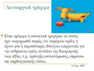 Λειτουργικά τρόφιμα Είναι τρόφιμα ή συστατικά τροφίμων τα οποία, έχει τεκμηριωθεί σαφώς, ότι παρέχουν οφέλη ή έχουν μία ή περισσότερες ιδιότητες ευεργετικές για την ανθρώπινη υγεία, επιπλέον της διατροφικής τους αξίας. π.χ. πρόληψη οστεοπόρωσης, καρκίνου και καρδιαγγειακής νόσου. St-Onge, 2005 