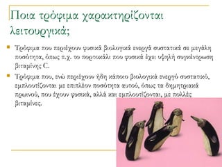 Ποια τρόφιμα χαρακτηρίζονται λειτουργικά;  Τρόφιμα που περιέχουν φυσικά βιολογικά ενεργά συστατικά σε μεγάλη ποσότητα, όπως π.χ. το πορτοκάλι που φυσικά έχει υψηλή συγκέντρωση βιταμίνης C. Τρόφιμα που, ενώ περιέχουν ήδη κάποιο βιολογικά ενεργό συστατικό, εμπλουτίζονται με επιπλέον ποσότητα αυτού, όπως τα δημητριακά πρωινού, που έχουν φυσικά, αλλά και εμπλουτίζονται, με πολλές βιταμίνες. 