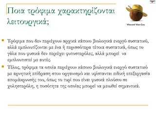 Ποια τρόφιμα χαρακτηρίζονται λειτουργικά;  Τρόφιμα που δεν περιέχουν αρχικά κάποιο βιολογικά ενεργό συστατικό, αλλά εμπλουτίζονται με ένα ή περισσότερα τέτοια συστατικά, όπως το γάλα που φυσικά δεν περιέχει φυτοστερόλες, αλλά μπορεί  να εμπλουτιστεί με αυτές. Τέλος, τρόφιμα τα οποία περιέχουν κάποιο βιολογικά ενεργό συστατικό με αρνητική επίδραση στον οργανισμό και υφίστανται ειδική επεξεργασία απομάκρυνσής του, όπως το τυρί που είναι φυσικά πλούσιο σε χοληστερόλη, η ποσότητα της οποίας μπορεί να μειωθεί σημαντικά. 