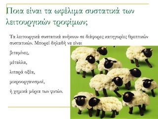 Ποια είναι τα ωφέλιμα συστατικά των λειτουργικών τροφίμων;   Τα λειτουργικά συστατικά ανήκουν σε διάφορες κατηγορίες θρεπτικών συστατικών. Μπορεί δηλαδή να είναι  βιταμίνες,  μέταλλα,  λιπαρά οξέα,  μικροοργανισμοί,  ή χημικά μόρια των φυτών.  