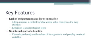 Key Features
• Lack of assignment makes loops impossible
▫ A loop requires a control variable whose value changes as the loop
executes
▫ Recursion is used instead of loops
• No internal state of a function
▫ Value depends only on the values of its arguments and possibly nonlocal
variables
 