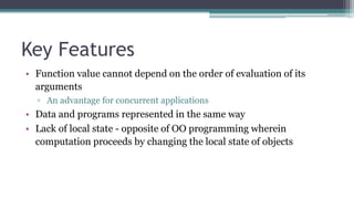 Key Features
• Function value cannot depend on the order of evaluation of its
arguments
▫ An advantage for concurrent applications
• Data and programs represented in the same way
• Lack of local state - opposite of OO programming wherein
computation proceeds by changing the local state of objects
 