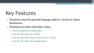 Key Features
• Functions must be general language objects, viewed as values
themselves
• Functions are first-class data values
▫ Can be passed as arguments
▫ Can be returned as a value
▫ Can be put into a data structure as a value
▫ Can be the value of an expression
 