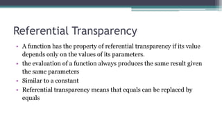 Referential Transparency
• A function has the property of referential transparency if its value
depends only on the values of its parameters.
• the evaluation of a function always produces the same result given
the same parameters
• Similar to a constant
• Referential transparency means that equals can be replaced by
equals
 