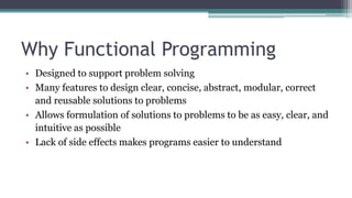 Why Functional Programming
• Designed to support problem solving
• Many features to design clear, concise, abstract, modular, correct
and reusable solutions to problems
• Allows formulation of solutions to problems to be as easy, clear, and
intuitive as possible
• Lack of side effects makes programs easier to understand
 