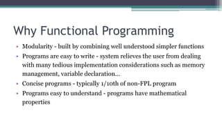 Why Functional Programming
• Modularity - built by combining well understood simpler functions
• Programs are easy to write - system relieves the user from dealing
with many tedious implementation considerations such as memory
management, variable declaration…
• Concise programs - typically 1/10th of non-FPL program
• Programs easy to understand - programs have mathematical
properties
 