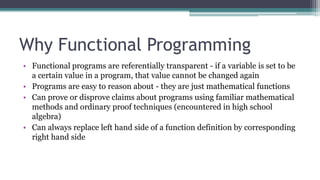 Why Functional Programming
• Functional programs are referentially transparent - if a variable is set to be
a certain value in a program, that value cannot be changed again
• Programs are easy to reason about - they are just mathematical functions
• Can prove or disprove claims about programs using familiar mathematical
methods and ordinary proof techniques (encountered in high school
algebra)
• Can always replace left hand side of a function definition by corresponding
right hand side
 