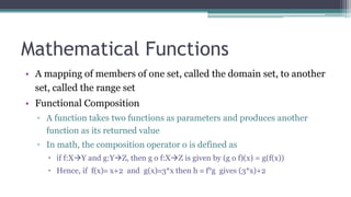 Mathematical Functions
• A mapping of members of one set, called the domain set, to another
set, called the range set
• Functional Composition
▫ A function takes two functions as parameters and produces another
function as its returned value
▫ In math, the composition operator o is defined as
 if f:XY and g:YZ, then g o f:XZ is given by (g o f)(x) = g(f(x))
 Hence, if f(x) x+2 and g(x)3*x then h  f°g gives (3*x)+2
 