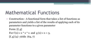 Mathematical Functions
• Construction - A functional form that takes a list of functions as
parameters and yields a list of the results of applying each of its
parameter functions to a given parameter
Form: [f, g]
For f (x)  x * x * x and g (x)  x + 3,
[f, g] (4) yields (64, 7)
 