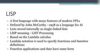 LISP
• A first language with many features of modern FPLs
• Defined by John McCarthy ~1958 as a language for AI
• Lists stored internally as single-linked lists
• LISP meaning - LIST Processing
• Based on the Lambda calculus
• Lambda notation is used to specify functions and function
definitions
• Function applications and data have same form
 