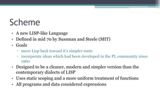 Scheme
• A new LISP-like Language
• Defined in mid 70 by Sussman and Steele (MIT)
• Goals
▫ move Lisp back toward it’s simpler roots
▫ incorporate ideas which had been developed in the PL community since
1960
• Designed to be a cleaner, modern and simpler version than the
contemporary dialects of LISP
• Uses static scoping and a more uniform treatment of functions
• All programs and data considered expressions
 